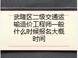 武隆区二级交通运输造价工程师一般什么时候报名大概时间