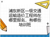 浦东新区一级交通运输造价工程师在哪里报名，有哪些培训班