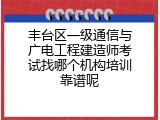 丰台区一级通信与广电工程建造师考试找哪个机构培训靠谱呢