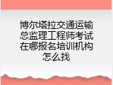 博尔塔拉交通运输总监理工程师考试在哪报名培训机构怎么找