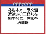 乌鲁木齐一级交通运输造价工程师在哪里报名，有哪些培训班