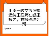 山南一级交通运输造价工程师在哪里报名，有哪些培训班