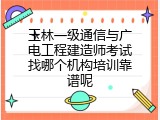 玉林一级通信与广电工程建造师考试找哪个机构培训靠谱呢