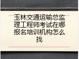 玉林交通运输总监理工程师考试在哪报名培训机构怎么找