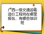 广西一级交通运输造价工程师在哪里报名，有哪些培训班