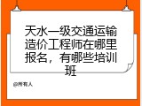 天水一级交通运输造价工程师在哪里报名，有哪些培训班