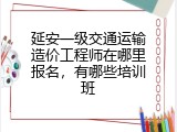 延安一级交通运输造价工程师在哪里报名，有哪些培训班