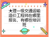 大理一级交通运输造价工程师在哪里报名，有哪些培训班