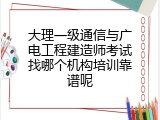 大理一级通信与广电工程建造师考试找哪个机构培训靠谱呢