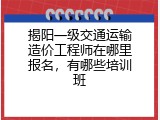 揭阳一级交通运输造价工程师在哪里报名，有哪些培训班
