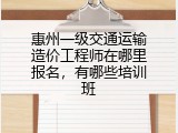 惠州一级交通运输造价工程师在哪里报名，有哪些培训班