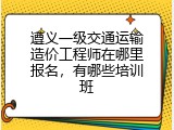 遵义一级交通运输造价工程师在哪里报名，有哪些培训班