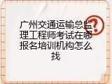 广州交通运输总监理工程师考试在哪报名培训机构怎么找
