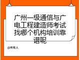 广州一级通信与广电工程建造师考试找哪个机构培训靠谱呢