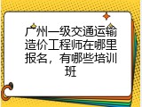 广州一级交通运输造价工程师在哪里报名，有哪些培训班