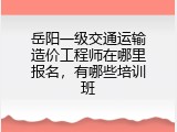 岳阳一级交通运输造价工程师在哪里报名，有哪些培训班