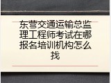 东营交通运输总监理工程师考试在哪报名培训机构怎么找
