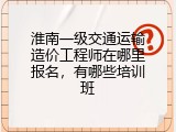 淮南一级交通运输造价工程师在哪里报名，有哪些培训班