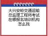 大兴安岭交通运输总监理工程师考试在哪报名培训机构怎么找