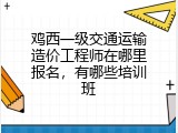 鸡西一级交通运输造价工程师在哪里报名，有哪些培训班