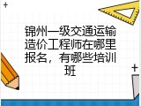 锦州一级交通运输造价工程师在哪里报名，有哪些培训班