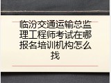 临汾交通运输总监理工程师考试在哪报名培训机构怎么找