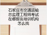 石家庄市交通运输总监理工程师考试在哪报名培训机构怎么找