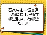 石家庄市一级交通运输造价工程师在哪里报名，有哪些培训班