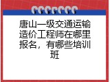 唐山一级交通运输造价工程师在哪里报名，有哪些培训班