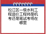 松江区一级水利工程造价工程师是机考还是笔试考场在哪里