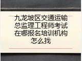 九龙坡区交通运输总监理工程师考试在哪报名培训机构怎么找