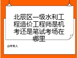 北辰区一级水利工程造价工程师是机考还是笔试考场在哪里