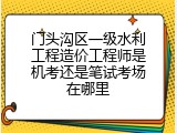 门头沟区一级水利工程造价工程师是机考还是笔试考场在哪里