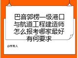 巴音郭楞一级港口与航道工程建造师怎么报考哪家最好有何要求