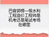 巴音郭楞一级水利工程造价工程师是机考还是笔试考场在哪里