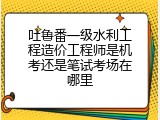 吐鲁番一级水利工程造价工程师是机考还是笔试考场在哪里