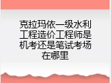 克拉玛依一级水利工程造价工程师是机考还是笔试考场在哪里