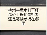 柳州一级水利工程造价工程师是机考还是笔试考场在哪里