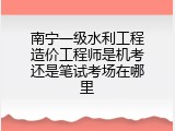 南宁一级水利工程造价工程师是机考还是笔试考场在哪里