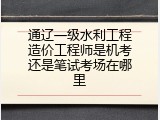 通辽一级水利工程造价工程师是机考还是笔试考场在哪里