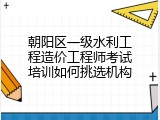 朝阳区一级水利工程造价工程师考试培训如何挑选机构
