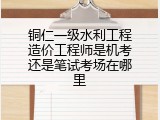 铜仁一级水利工程造价工程师是机考还是笔试考场在哪里