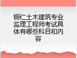 铜仁土木建筑专业监理工程师考试具体有哪些科目和内容