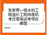 张家界一级水利工程造价工程师是机考还是笔试考场在哪里