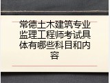 常德土木建筑专业监理工程师考试具体有哪些科目和内容