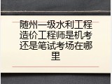 随州一级水利工程造价工程师是机考还是笔试考场在哪里