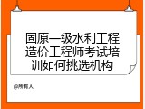 固原一级水利工程造价工程师考试培训如何挑选机构