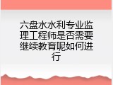 六盘水水利专业监理工程师是否需要继续教育呢如何进行