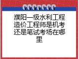 濮阳一级水利工程造价工程师是机考还是笔试考场在哪里