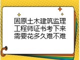 固原土木建筑监理工程师证书考下来需要花多久难不难
